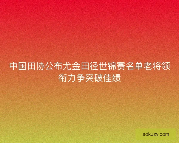 中国田协公布尤金田径世锦赛名单老将领衔力争突破佳绩