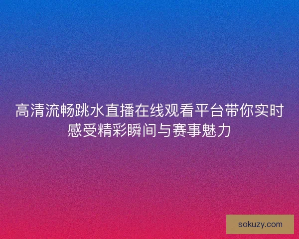 高清流畅跳水直播在线观看平台带你实时感受精彩瞬间与赛事魅力