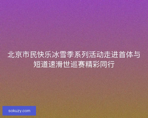 北京市民快乐冰雪季系列活动走进首体与短道速滑世巡赛精彩同行