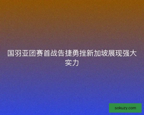 国羽亚团赛首战告捷勇挫新加坡展现强大实力