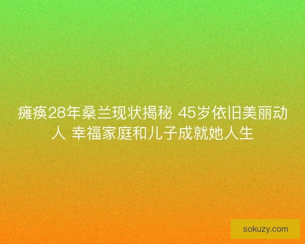 瘫痪28年桑兰现状揭秘 45岁依旧美丽动人 幸福家庭和儿子成就她人生