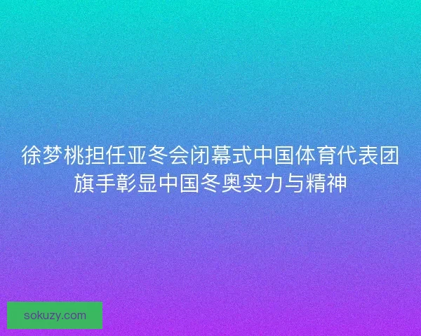 徐梦桃担任亚冬会闭幕式中国体育代表团旗手彰显中国冬奥实力与精神