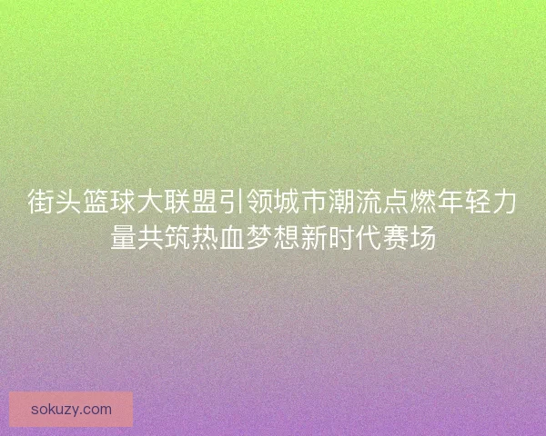 街头篮球大联盟引领城市潮流点燃年轻力量共筑热血梦想新时代赛场