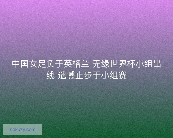 中国女足负于英格兰 无缘世界杯小组出线 遗憾止步于小组赛
