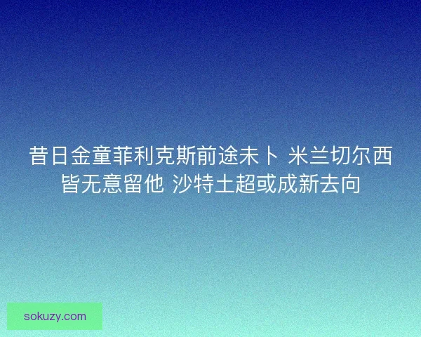 昔日金童菲利克斯前途未卜 米兰切尔西皆无意留他 沙特土超或成新去向