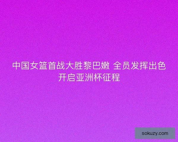 中国女篮首战大胜黎巴嫩 全员发挥出色开启亚洲杯征程
