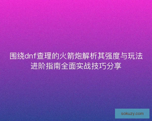 围绕dnf查理的火箭炮解析其强度与玩法进阶指南全面实战技巧分享
