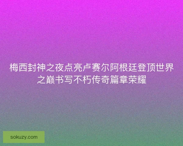 梅西封神之夜点亮卢赛尔阿根廷登顶世界之巅书写不朽传奇篇章荣耀