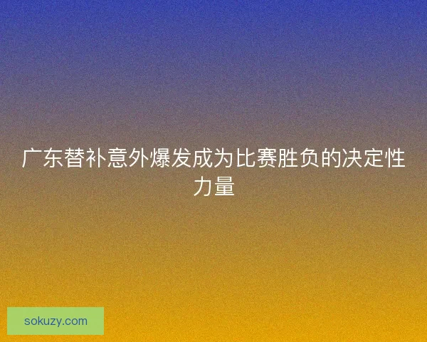 广东替补意外爆发成为比赛胜负的决定性力量