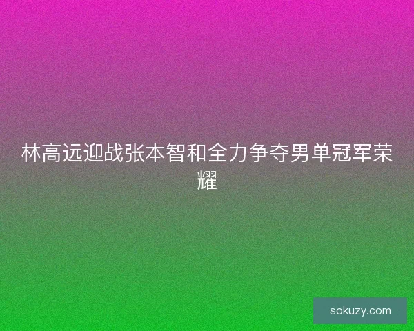 林高远迎战张本智和全力争夺男单冠军荣耀